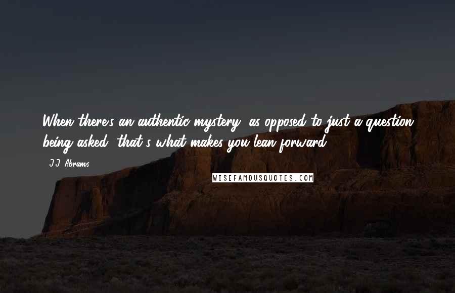 J.J. Abrams Quotes: When there's an authentic mystery, as opposed to just a question being asked, that's what makes you lean forward.