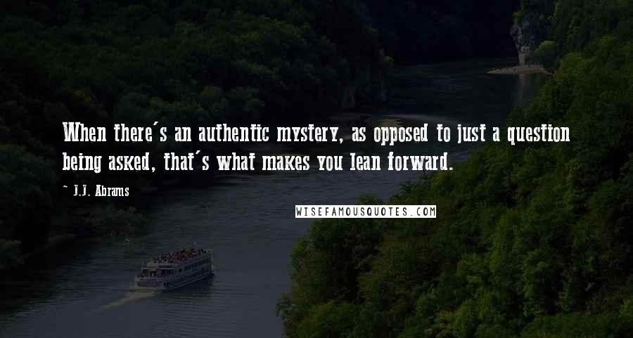 J.J. Abrams Quotes: When there's an authentic mystery, as opposed to just a question being asked, that's what makes you lean forward.