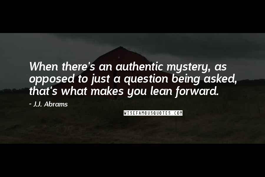 J.J. Abrams Quotes: When there's an authentic mystery, as opposed to just a question being asked, that's what makes you lean forward.