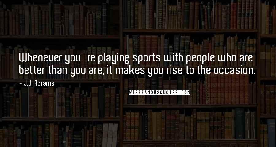 J.J. Abrams Quotes: Whenever you're playing sports with people who are better than you are, it makes you rise to the occasion.