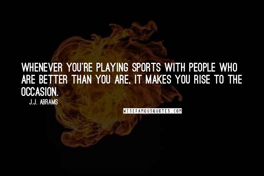 J.J. Abrams Quotes: Whenever you're playing sports with people who are better than you are, it makes you rise to the occasion.