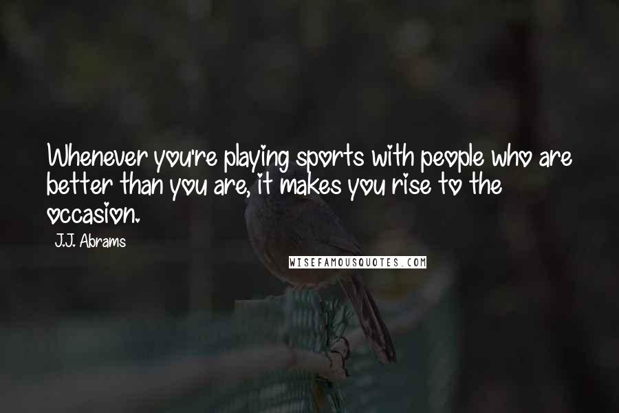 J.J. Abrams Quotes: Whenever you're playing sports with people who are better than you are, it makes you rise to the occasion.