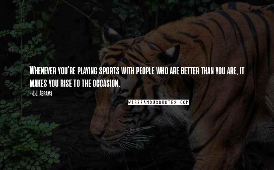 J.J. Abrams Quotes: Whenever you're playing sports with people who are better than you are, it makes you rise to the occasion.