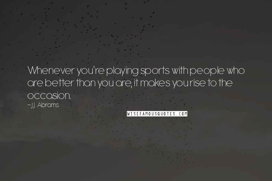 J.J. Abrams Quotes: Whenever you're playing sports with people who are better than you are, it makes you rise to the occasion.