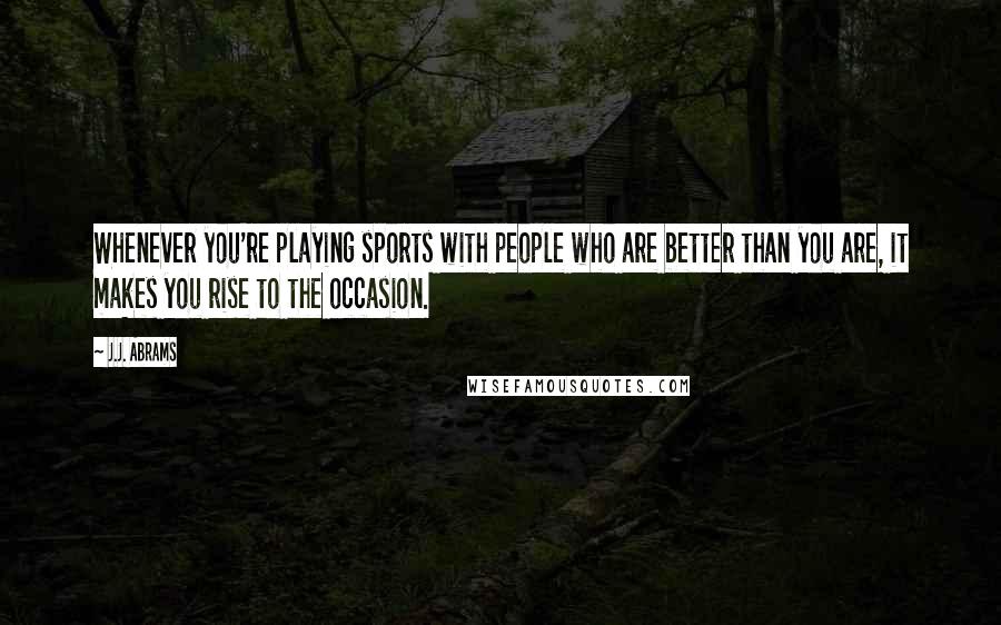 J.J. Abrams Quotes: Whenever you're playing sports with people who are better than you are, it makes you rise to the occasion.