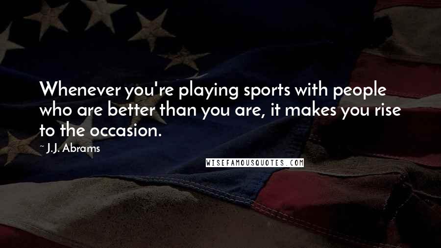 J.J. Abrams Quotes: Whenever you're playing sports with people who are better than you are, it makes you rise to the occasion.