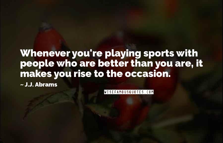 J.J. Abrams Quotes: Whenever you're playing sports with people who are better than you are, it makes you rise to the occasion.