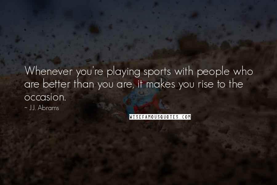 J.J. Abrams Quotes: Whenever you're playing sports with people who are better than you are, it makes you rise to the occasion.