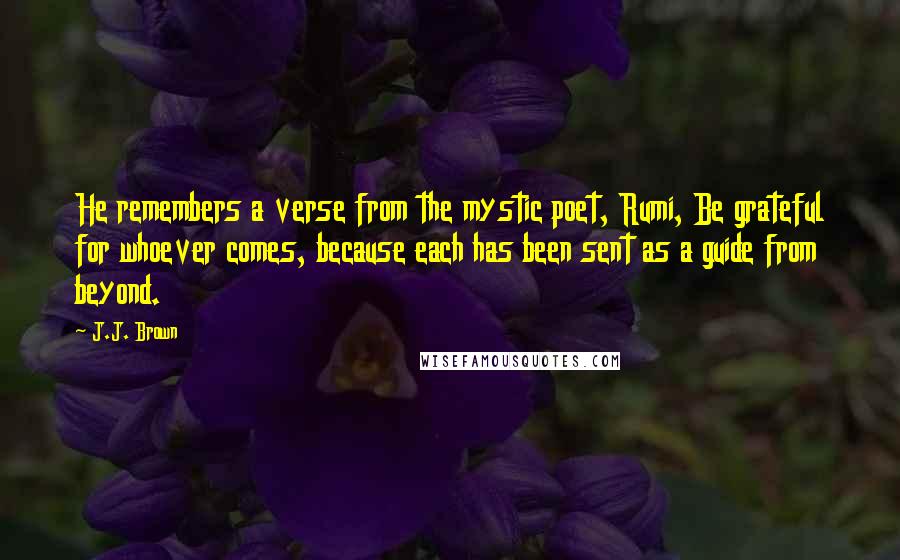 J.J. Brown Quotes: He remembers a verse from the mystic poet, Rumi, Be grateful for whoever comes, because each has been sent as a guide from beyond.