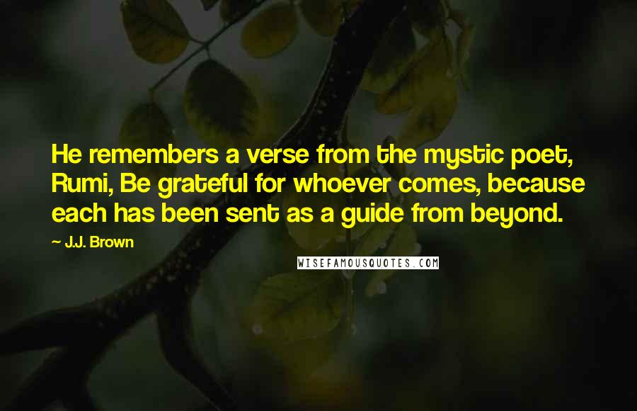 J.J. Brown Quotes: He remembers a verse from the mystic poet, Rumi, Be grateful for whoever comes, because each has been sent as a guide from beyond.