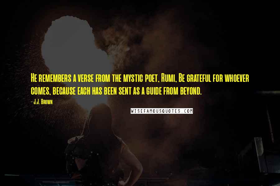 J.J. Brown Quotes: He remembers a verse from the mystic poet, Rumi, Be grateful for whoever comes, because each has been sent as a guide from beyond.