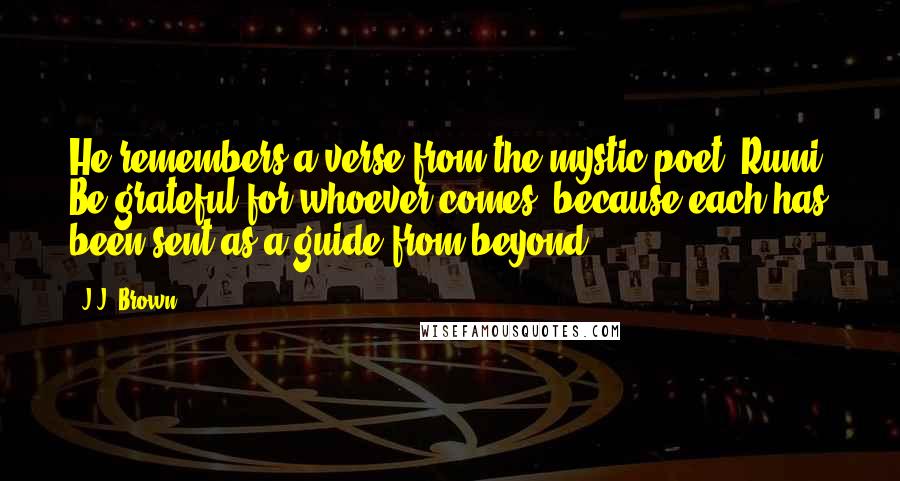 J.J. Brown Quotes: He remembers a verse from the mystic poet, Rumi, Be grateful for whoever comes, because each has been sent as a guide from beyond.