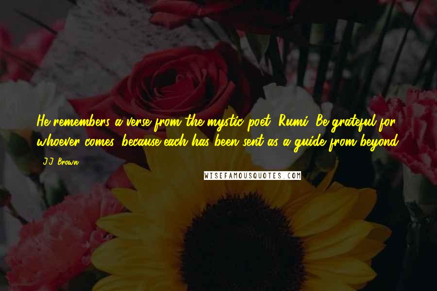 J.J. Brown Quotes: He remembers a verse from the mystic poet, Rumi, Be grateful for whoever comes, because each has been sent as a guide from beyond.