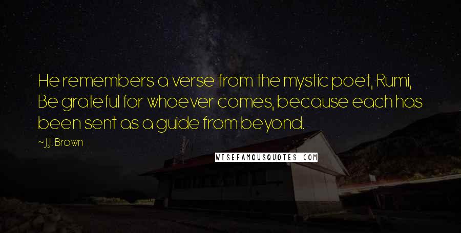 J.J. Brown Quotes: He remembers a verse from the mystic poet, Rumi, Be grateful for whoever comes, because each has been sent as a guide from beyond.