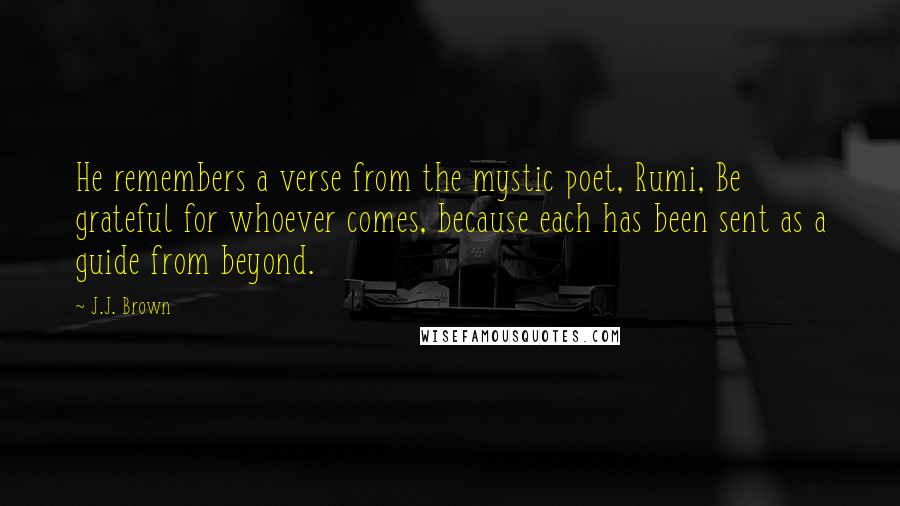 J.J. Brown Quotes: He remembers a verse from the mystic poet, Rumi, Be grateful for whoever comes, because each has been sent as a guide from beyond.