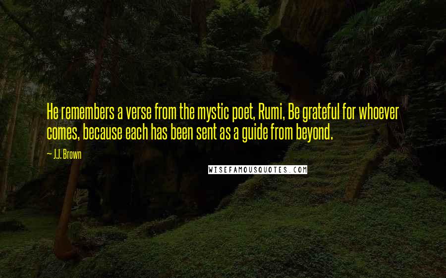 J.J. Brown Quotes: He remembers a verse from the mystic poet, Rumi, Be grateful for whoever comes, because each has been sent as a guide from beyond.