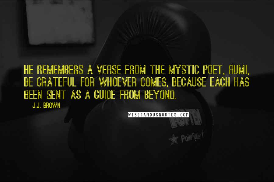 J.J. Brown Quotes: He remembers a verse from the mystic poet, Rumi, Be grateful for whoever comes, because each has been sent as a guide from beyond.