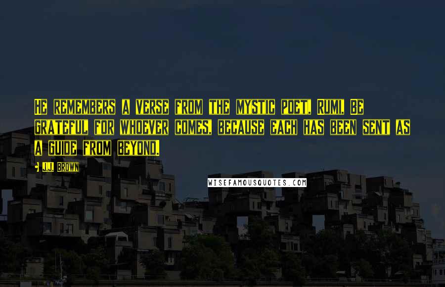 J.J. Brown Quotes: He remembers a verse from the mystic poet, Rumi, Be grateful for whoever comes, because each has been sent as a guide from beyond.