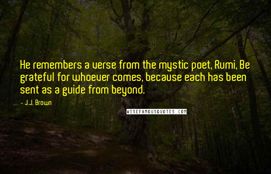 J.J. Brown Quotes: He remembers a verse from the mystic poet, Rumi, Be grateful for whoever comes, because each has been sent as a guide from beyond.