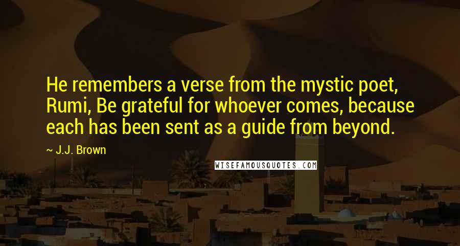 J.J. Brown Quotes: He remembers a verse from the mystic poet, Rumi, Be grateful for whoever comes, because each has been sent as a guide from beyond.