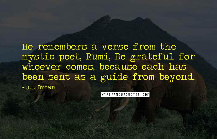 J.J. Brown Quotes: He remembers a verse from the mystic poet, Rumi, Be grateful for whoever comes, because each has been sent as a guide from beyond.