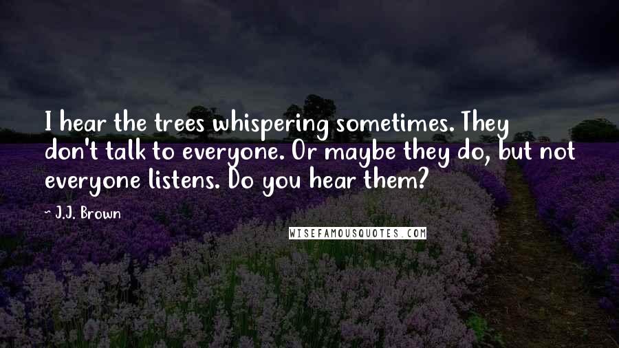 J.J. Brown Quotes: I hear the trees whispering sometimes. They don't talk to everyone. Or maybe they do, but not everyone listens. Do you hear them?