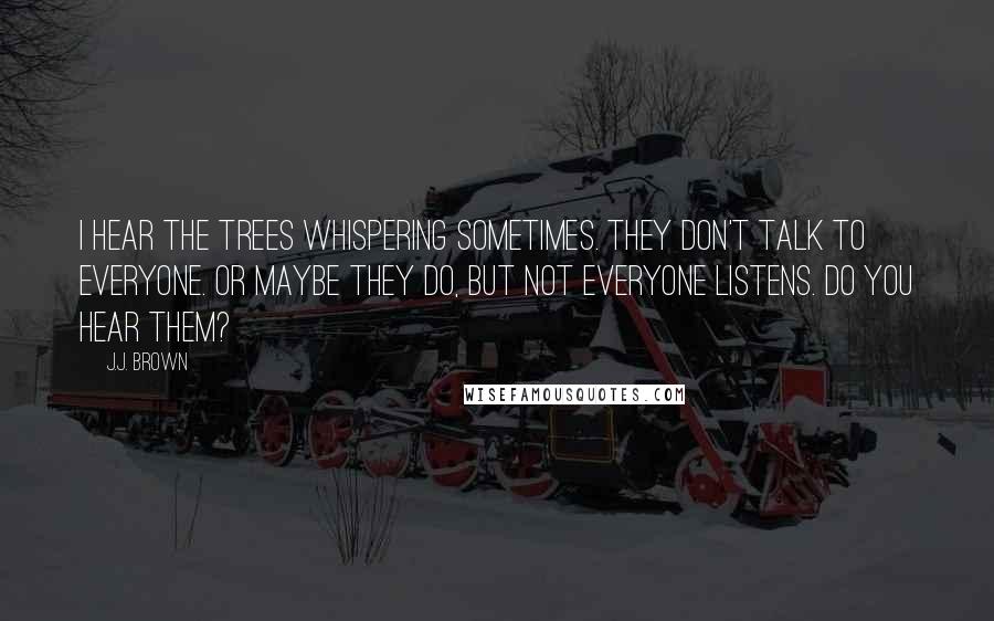 J.J. Brown Quotes: I hear the trees whispering sometimes. They don't talk to everyone. Or maybe they do, but not everyone listens. Do you hear them?