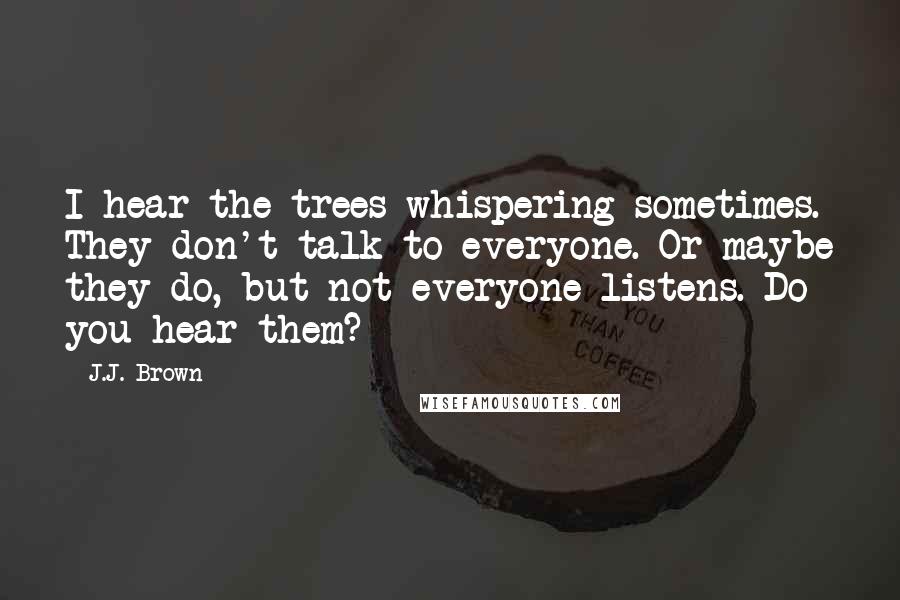 J.J. Brown Quotes: I hear the trees whispering sometimes. They don't talk to everyone. Or maybe they do, but not everyone listens. Do you hear them?