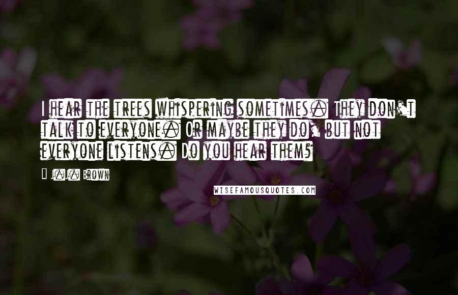 J.J. Brown Quotes: I hear the trees whispering sometimes. They don't talk to everyone. Or maybe they do, but not everyone listens. Do you hear them?