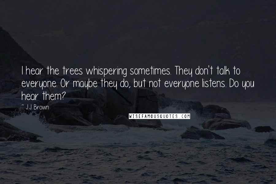 J.J. Brown Quotes: I hear the trees whispering sometimes. They don't talk to everyone. Or maybe they do, but not everyone listens. Do you hear them?