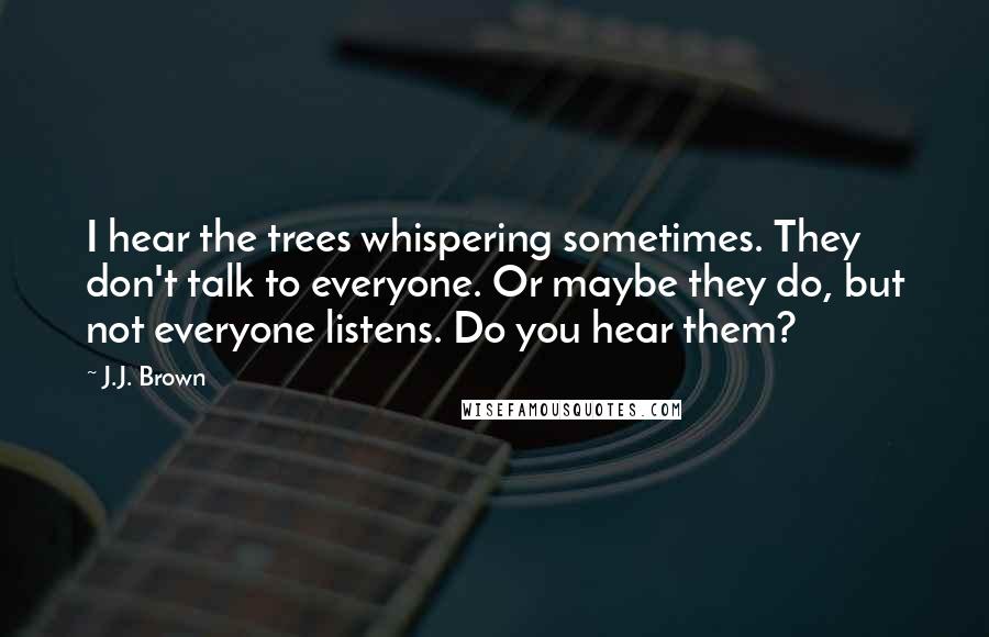 J.J. Brown Quotes: I hear the trees whispering sometimes. They don't talk to everyone. Or maybe they do, but not everyone listens. Do you hear them?