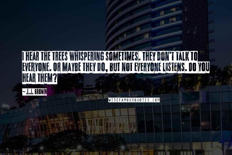 J.J. Brown Quotes: I hear the trees whispering sometimes. They don't talk to everyone. Or maybe they do, but not everyone listens. Do you hear them?