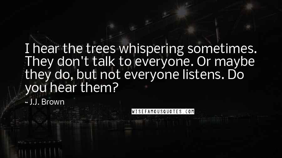 J.J. Brown Quotes: I hear the trees whispering sometimes. They don't talk to everyone. Or maybe they do, but not everyone listens. Do you hear them?