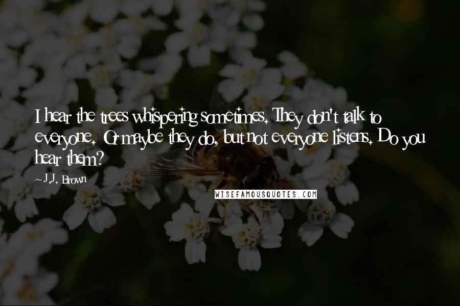 J.J. Brown Quotes: I hear the trees whispering sometimes. They don't talk to everyone. Or maybe they do, but not everyone listens. Do you hear them?