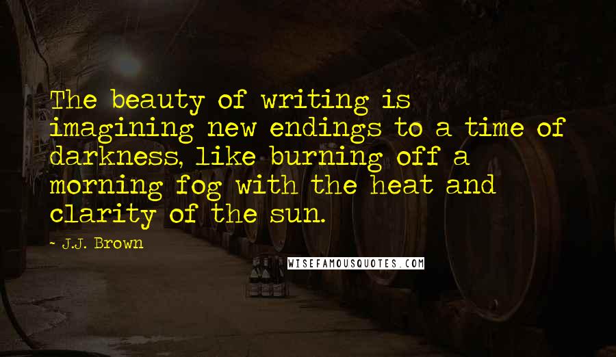 J.J. Brown Quotes: The beauty of writing is imagining new endings to a time of darkness, like burning off a morning fog with the heat and clarity of the sun.