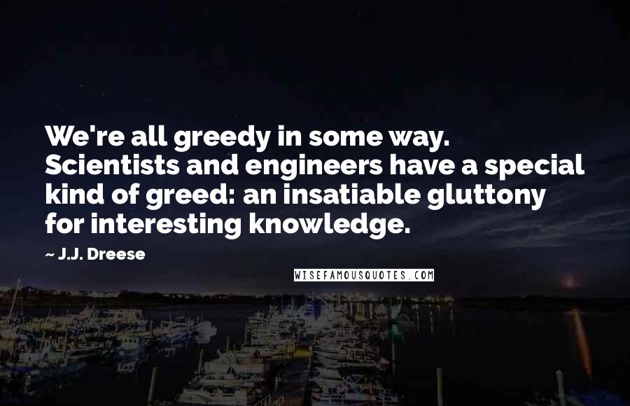 J.J. Dreese Quotes: We're all greedy in some way. Scientists and engineers have a special kind of greed: an insatiable gluttony for interesting knowledge.