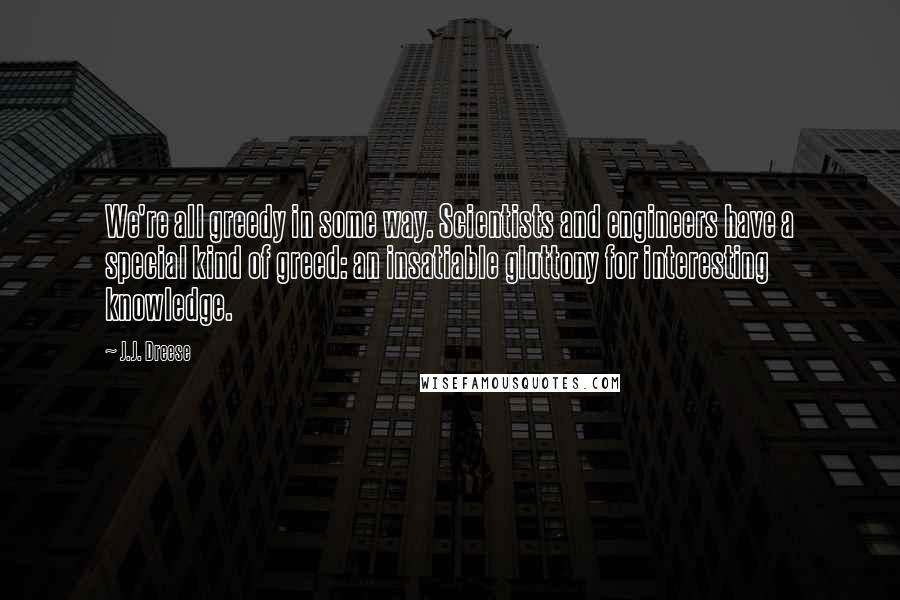 J.J. Dreese Quotes: We're all greedy in some way. Scientists and engineers have a special kind of greed: an insatiable gluttony for interesting knowledge.