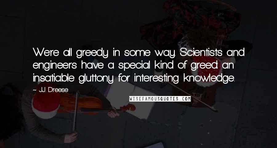 J.J. Dreese Quotes: We're all greedy in some way. Scientists and engineers have a special kind of greed: an insatiable gluttony for interesting knowledge.