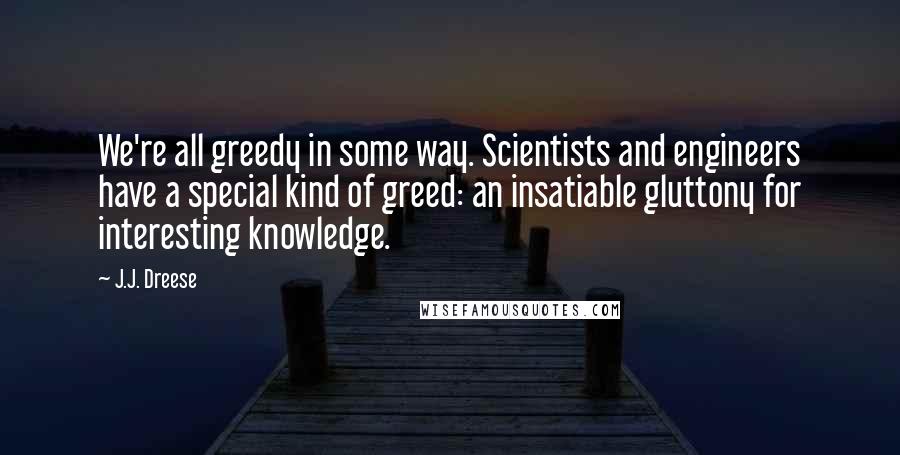 J.J. Dreese Quotes: We're all greedy in some way. Scientists and engineers have a special kind of greed: an insatiable gluttony for interesting knowledge.