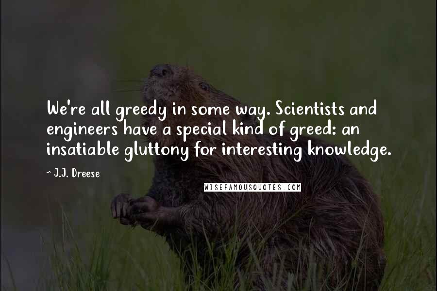 J.J. Dreese Quotes: We're all greedy in some way. Scientists and engineers have a special kind of greed: an insatiable gluttony for interesting knowledge.