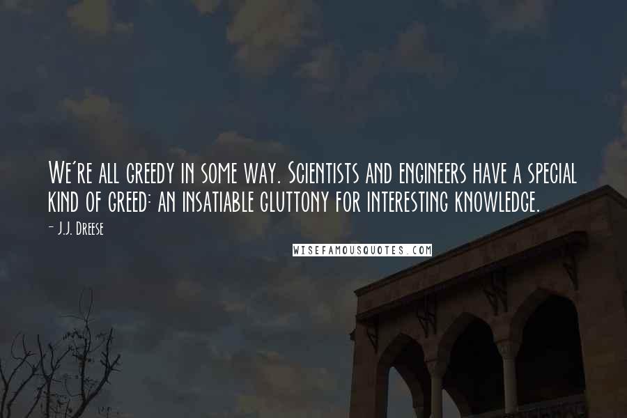 J.J. Dreese Quotes: We're all greedy in some way. Scientists and engineers have a special kind of greed: an insatiable gluttony for interesting knowledge.