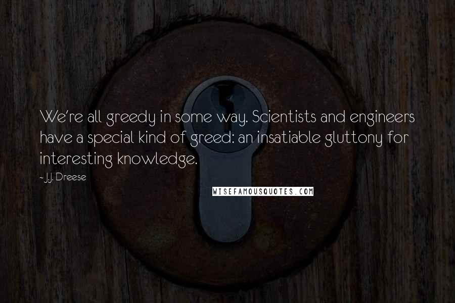 J.J. Dreese Quotes: We're all greedy in some way. Scientists and engineers have a special kind of greed: an insatiable gluttony for interesting knowledge.