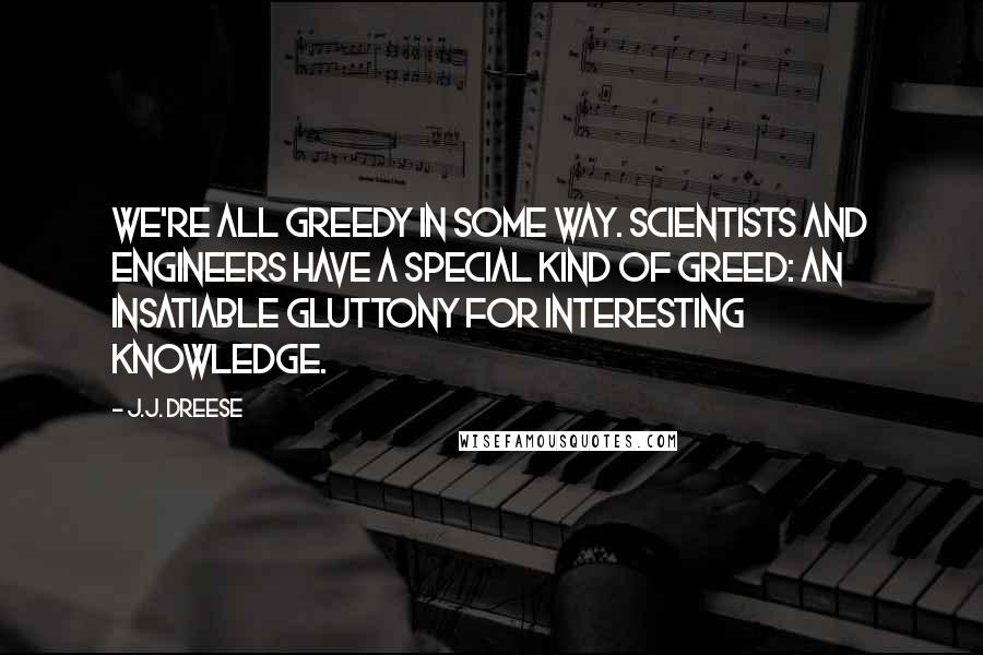 J.J. Dreese Quotes: We're all greedy in some way. Scientists and engineers have a special kind of greed: an insatiable gluttony for interesting knowledge.