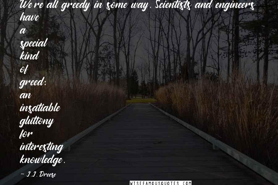 J.J. Dreese Quotes: We're all greedy in some way. Scientists and engineers have a special kind of greed: an insatiable gluttony for interesting knowledge.