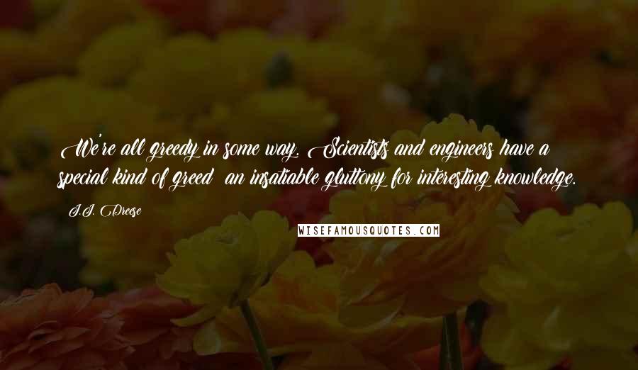 J.J. Dreese Quotes: We're all greedy in some way. Scientists and engineers have a special kind of greed: an insatiable gluttony for interesting knowledge.