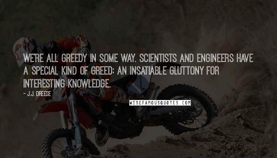 J.J. Dreese Quotes: We're all greedy in some way. Scientists and engineers have a special kind of greed: an insatiable gluttony for interesting knowledge.