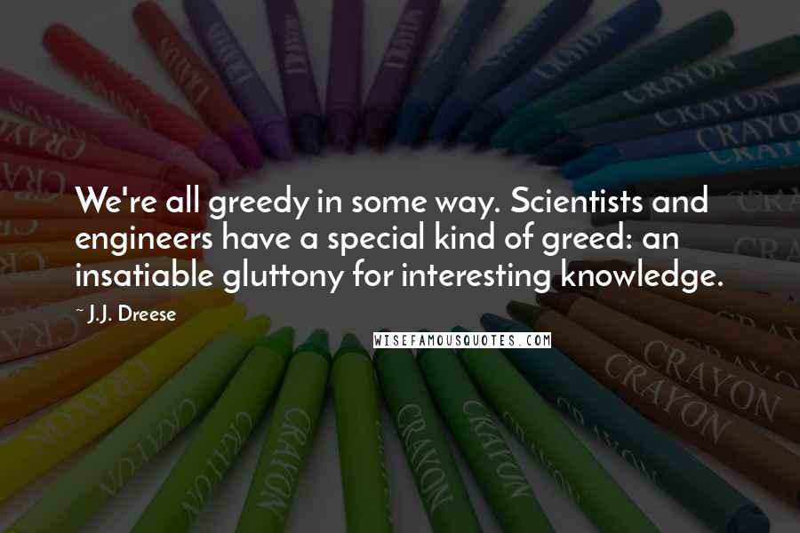 J.J. Dreese Quotes: We're all greedy in some way. Scientists and engineers have a special kind of greed: an insatiable gluttony for interesting knowledge.