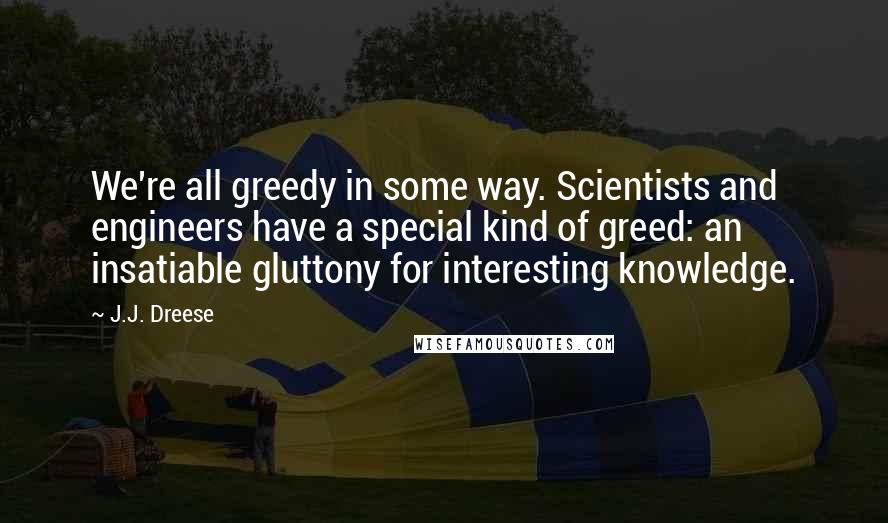 J.J. Dreese Quotes: We're all greedy in some way. Scientists and engineers have a special kind of greed: an insatiable gluttony for interesting knowledge.
