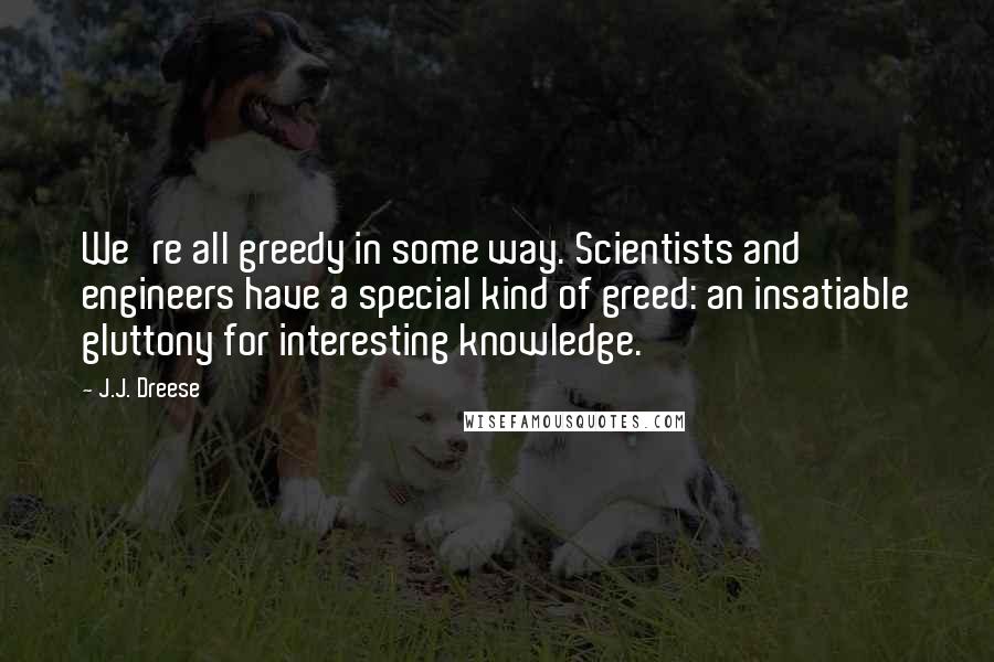 J.J. Dreese Quotes: We're all greedy in some way. Scientists and engineers have a special kind of greed: an insatiable gluttony for interesting knowledge.