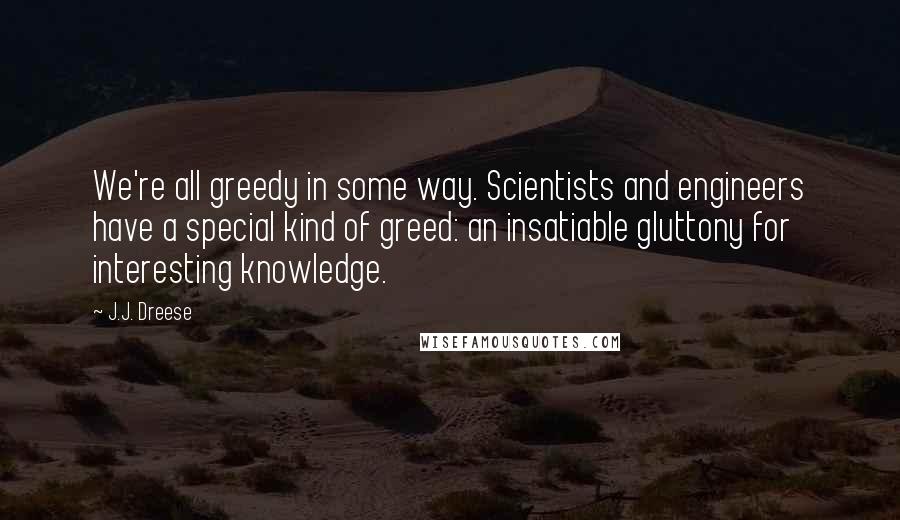 J.J. Dreese Quotes: We're all greedy in some way. Scientists and engineers have a special kind of greed: an insatiable gluttony for interesting knowledge.